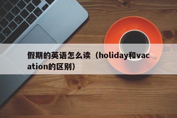 假期的英语怎么读（holiday和vacation的区别）