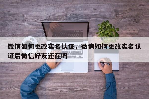 微信如何更改实名认证，微信如何更改实名认证后微信好友还在吗