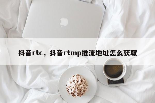 抖音rtc，抖音rtmp推流地址怎么获取