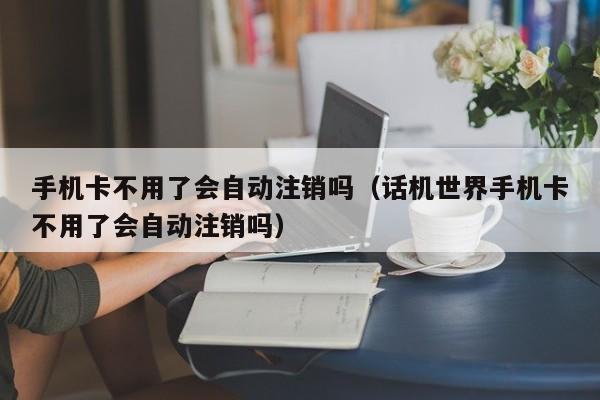 手机卡不用了会自动注销吗（话机世界手机卡不用了会自动注销吗）