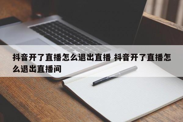 抖音开了直播怎么退出直播 抖音开了直播怎么退出直播间