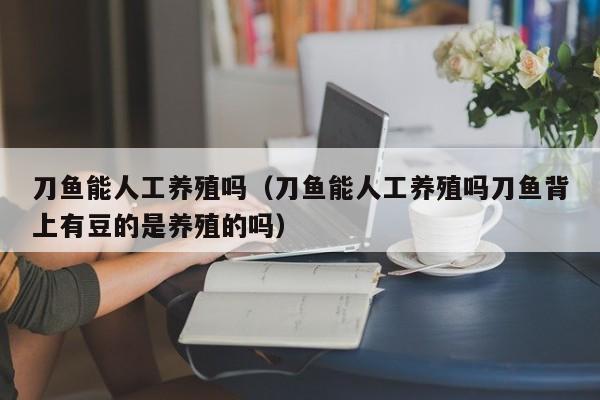 刀鱼能人工养殖吗（刀鱼能人工养殖吗刀鱼背上有豆的是养殖的吗）