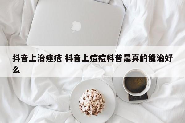 抖音上治痤疮 抖音上痘痘科普是真的能治好么