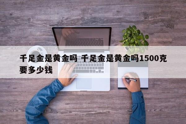 千足金是黄金吗 千足金是黄金吗1500克要多少钱