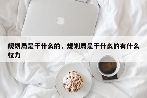 规划局是干什么的，规划局是干什么的有什么权力