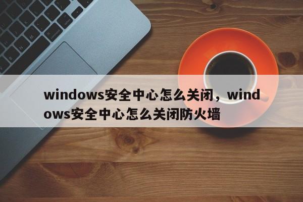 windows安全中心怎么关闭，windows安全中心怎么关闭防火墙