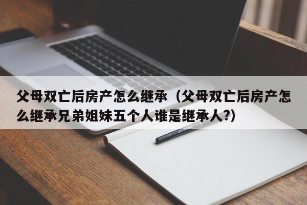 父母双亡后房产怎么继承（父母双亡后房产怎么继承兄弟姐妹五个人谁是继承人?）