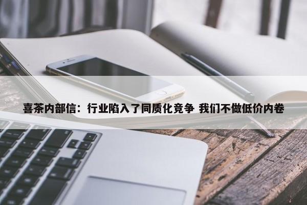 喜茶内部信：行业陷入了同质化竞争 我们不做低价内卷