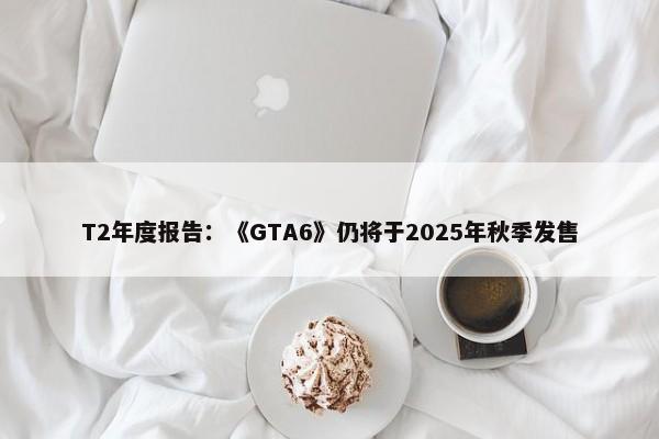 T2年度报告：《GTA6》仍将于2025年秋季发售