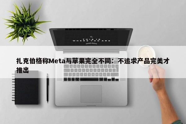 扎克伯格称Meta与苹果完全不同：不追求产品完美才推出