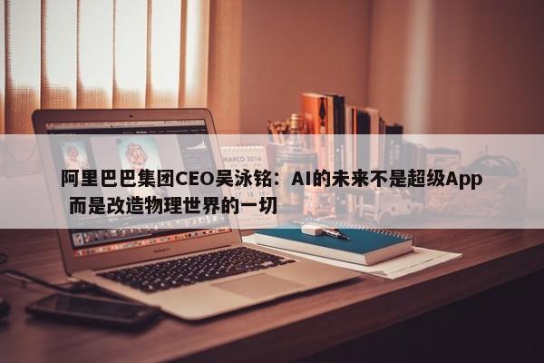 阿里巴巴集团CEO吴泳铭：AI的未来不是超级App 而是改造物理世界的一切