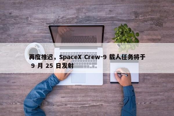 再度推迟，SpaceX Crew-9 载人任务将于 9 月 25 日发射