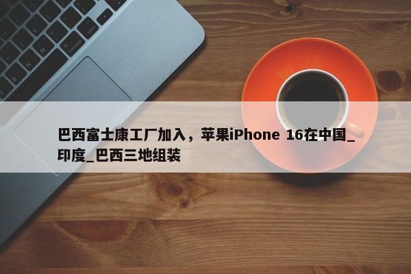 巴西富士康工厂加入，苹果iPhone 16在中国_印度_巴西三地组装