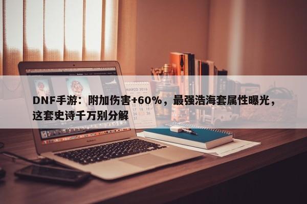 DNF手游：附加伤害+60%，最强浩海套属性曝光，这套史诗千万别分解