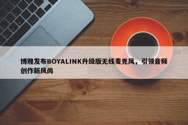 博雅发布BOYALINK升级版无线麦克风，引领音频创作新风尚