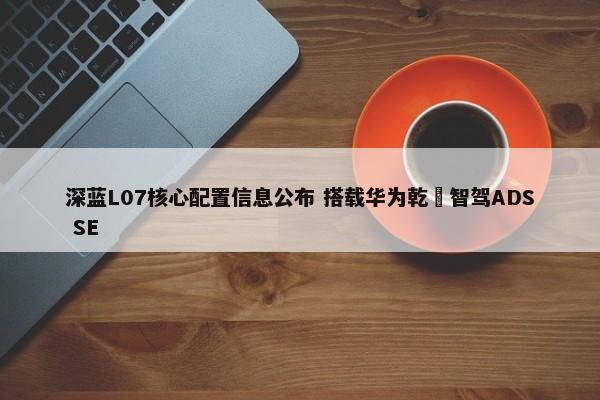 深蓝L07核心配置信息公布 搭载华为乾崑智驾ADS SE