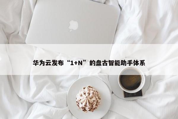 华为云发布“1+N”的盘古智能助手体系