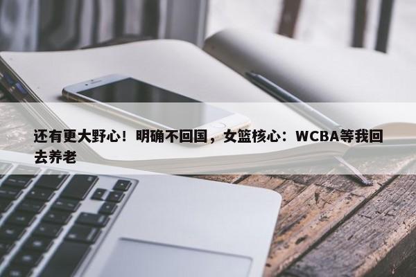 还有更大野心！明确不回国，女篮核心：WCBA等我回去养老