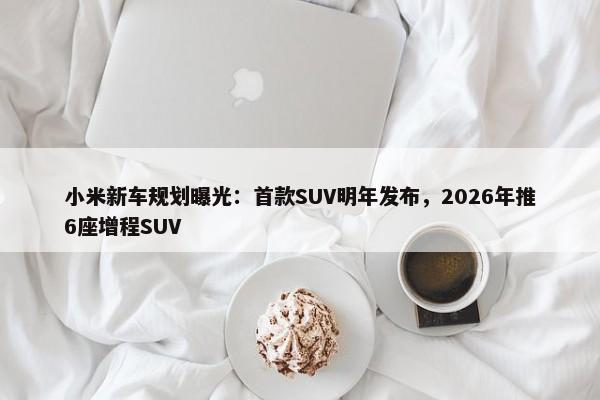 小米新车规划曝光：首款SUV明年发布，2026年推6座增程SUV