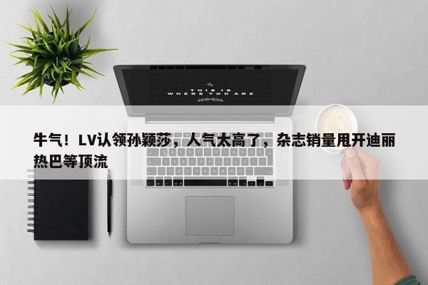 牛气！LV认领孙颖莎，人气太高了，杂志销量甩开迪丽热巴等顶流