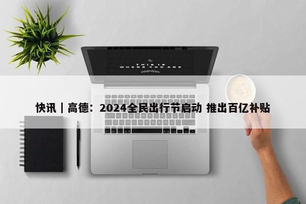 快讯｜高德：2024全民出行节启动 推出百亿补贴