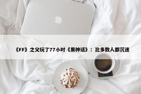 《FF》之父玩了77小时《黑神话》：比多数人都沉迷