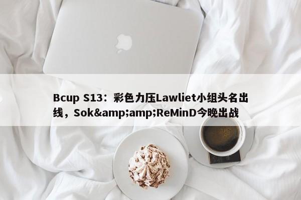 Bcup S13：彩色力压Lawliet小组头名出线，Sok&amp;ReMinD今晚出战