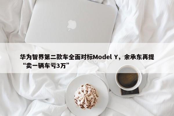 华为智界第二款车全面对标Model Y，余承东再提“卖一辆车亏3万”