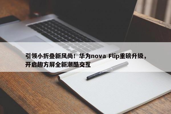 引领小折叠新风尚！华为nova Flip重磅升级，开启趣方屏全新潮酷交互