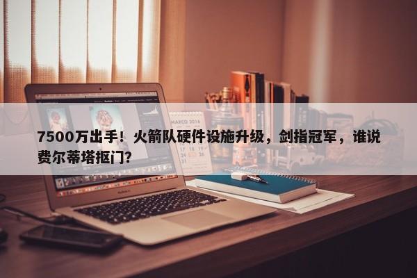 7500万出手！火箭队硬件设施升级，剑指冠军，谁说费尔蒂塔抠门？