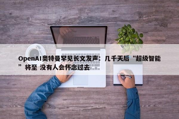 OpenAI奥特曼罕见长文发声：几千天后“超级智能”将至 没有人会怀念过去