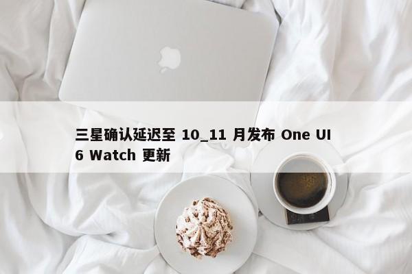 三星确认延迟至 10_11 月发布 One UI 6 Watch 更新