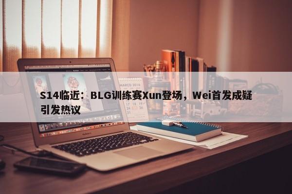 S14临近：BLG训练赛Xun登场，Wei首发成疑引发热议