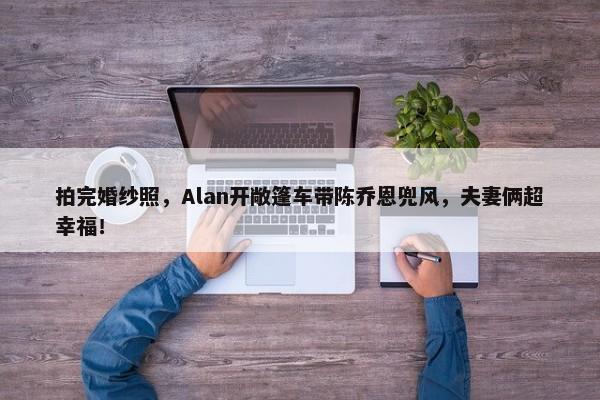 拍完婚纱照，Alan开敞篷车带陈乔恩兜风，夫妻俩超幸福！