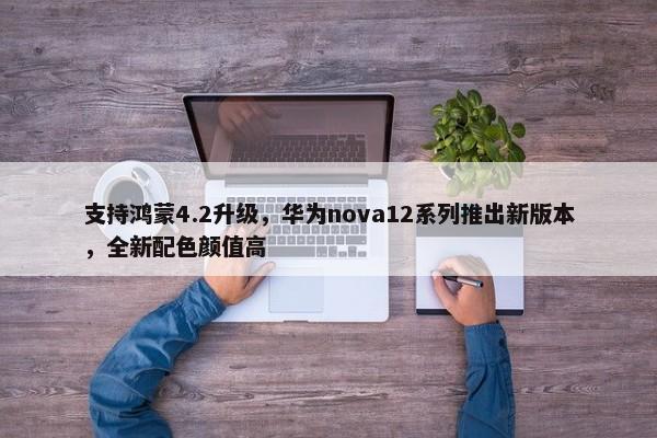 支持鸿蒙4.2升级，华为nova12系列推出新版本，全新配色颜值高