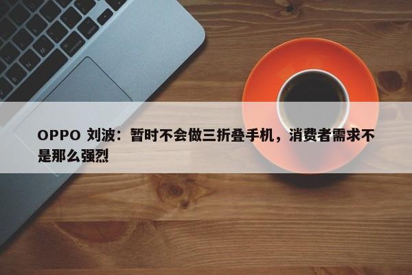 OPPO 刘波：暂时不会做三折叠手机，消费者需求不是那么强烈