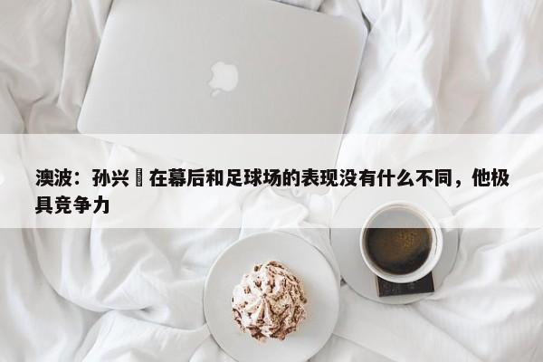 澳波：孙兴慜在幕后和足球场的表现没有什么不同，他极具竞争力