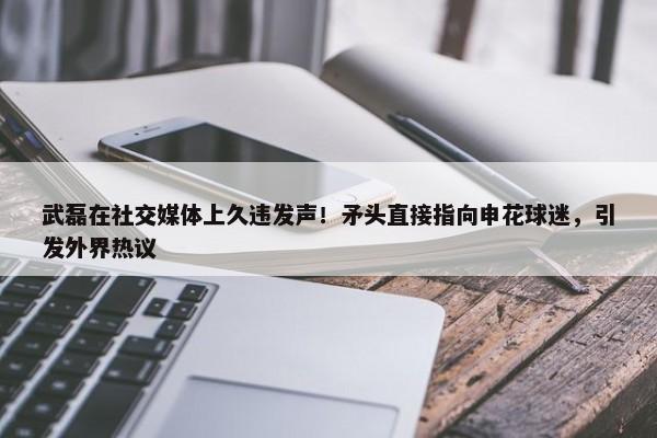 武磊在社交媒体上久违发声！矛头直接指向申花球迷，引发外界热议