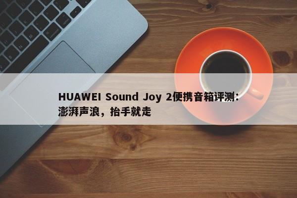 HUAWEI Sound Joy 2便携音箱评测：澎湃声浪，抬手就走