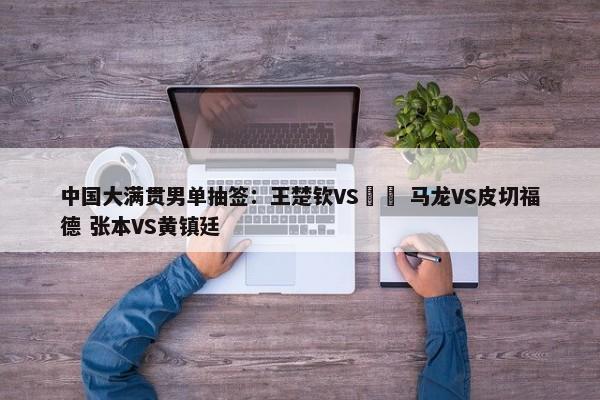 中国大满贯男单抽签：王楚钦VS篠塚 马龙VS皮切福德 张本VS黄镇廷