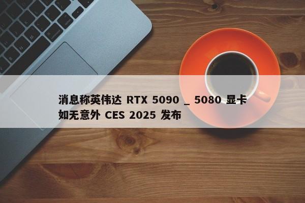 消息称英伟达 RTX 5090 _ 5080 显卡如无意外 CES 2025 发布