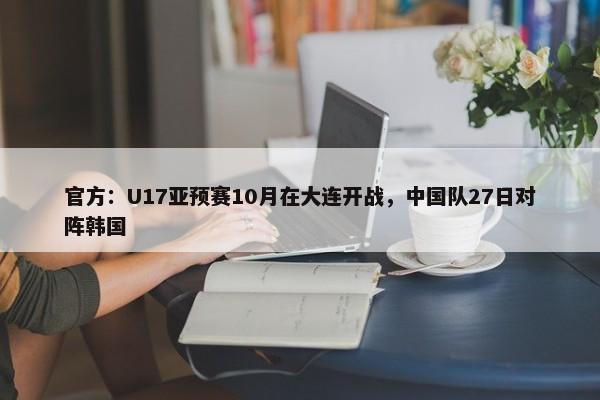 官方：U17亚预赛10月在大连开战，中国队27日对阵韩国