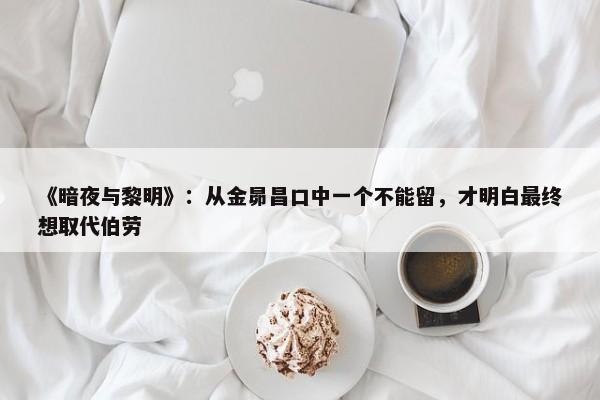 《暗夜与黎明》：从金昴昌口中一个不能留，才明白最终想取代伯劳