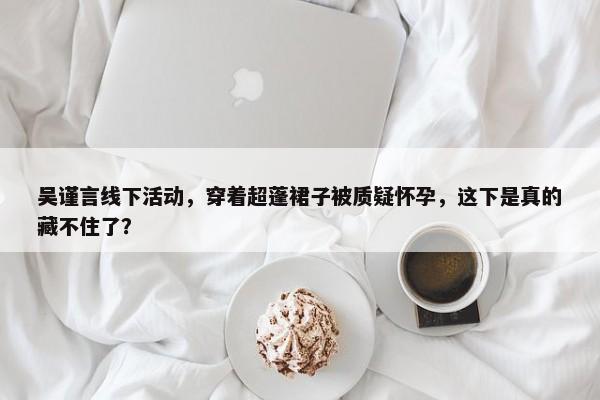 吴谨言线下活动，穿着超蓬裙子被质疑怀孕，这下是真的藏不住了？