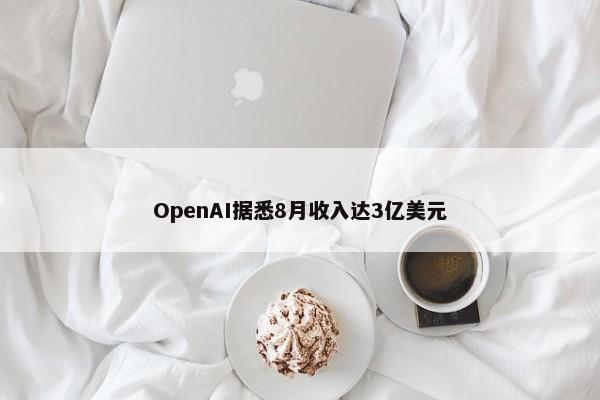 OpenAI据悉8月收入达3亿美元