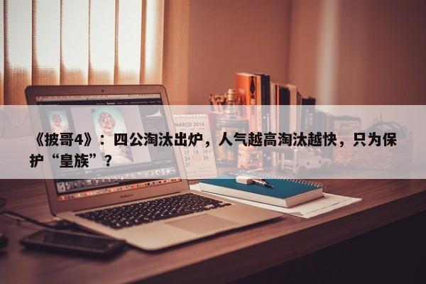 《披哥4》：四公淘汰出炉，人气越高淘汰越快，只为保护“皇族”？