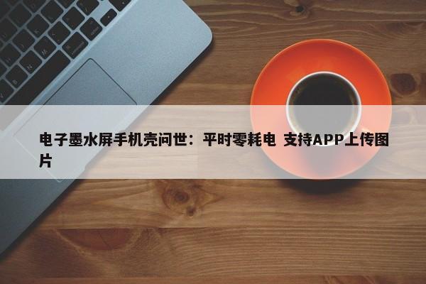 电子墨水屏手机壳问世：平时零耗电 支持APP上传图片