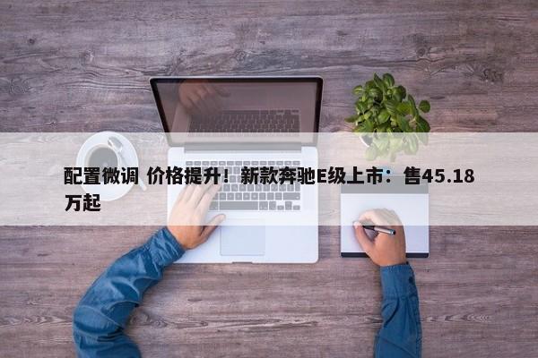 配置微调 价格提升！新款奔驰E级上市：售45.18万起