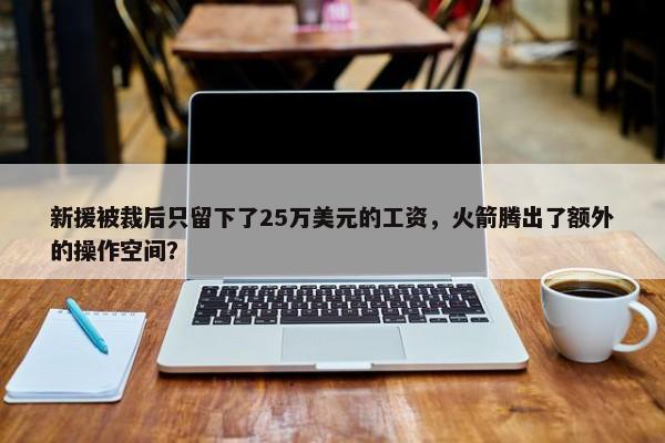 新援被裁后只留下了25万美元的工资，火箭腾出了额外的操作空间？