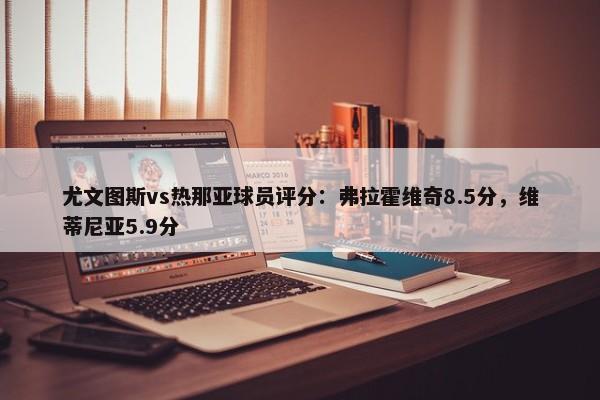 尤文图斯vs热那亚球员评分：弗拉霍维奇8.5分，维蒂尼亚5.9分